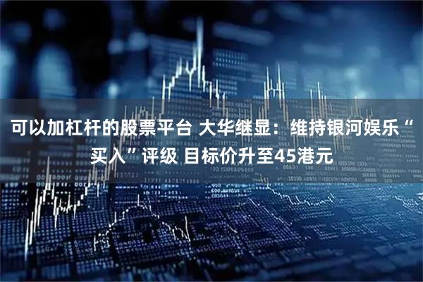 可以加杠杆的股票平台 大华继显：维持银河娱乐“买入”评级 目标价升至45港元