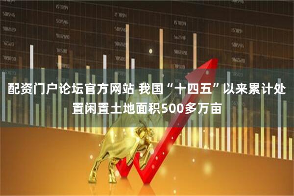 配资门户论坛官方网站 我国“十四五”以来累计处置闲置土地面积500多万亩