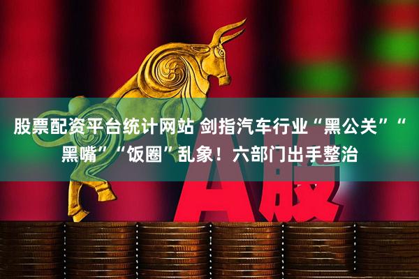 股票配资平台统计网站 剑指汽车行业“黑公关”“黑嘴”“饭圈”乱象！六部门出手整治