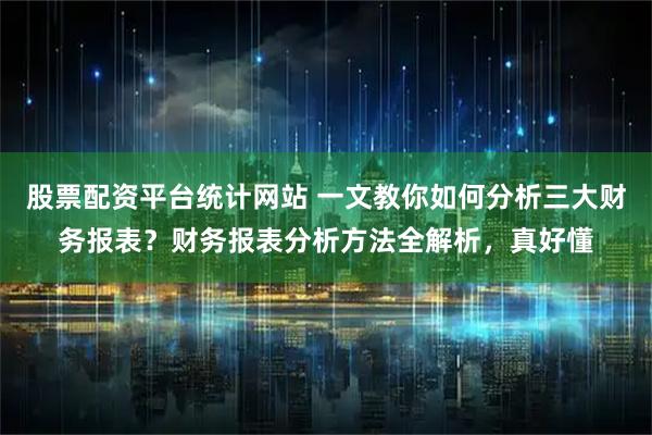 股票配资平台统计网站 一文教你如何分析三大财务报表？财务报表分析方法全解析，真好懂