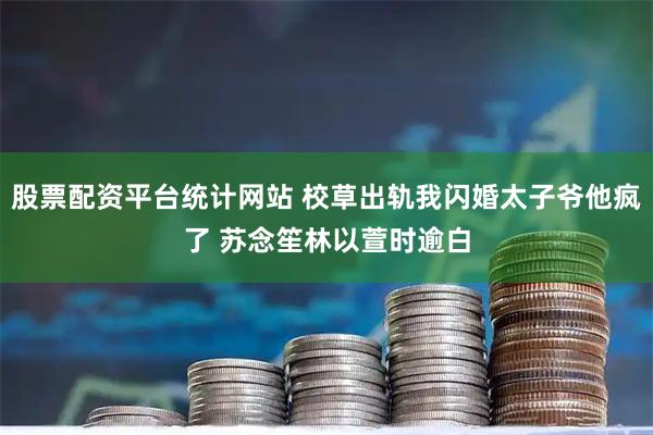 股票配资平台统计网站 校草出轨我闪婚太子爷他疯了 苏念笙林以萱时逾白