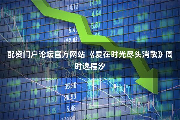 配资门户论坛官方网站 《爱在时光尽头消散》周时逸程汐